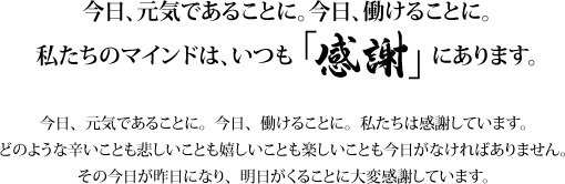 今日、元気であることに。今日、働けることに。私たちのマインドは、いつも「感謝」にあります。 今日、元気であることに。今日、働けることに。私たちは感謝しています。どのような辛いことも悲しいことも嬉しいことも楽しいことも今日がなければありません。その今日が昨日になり、明日がくることに大変感謝しています。